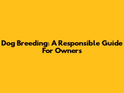 Dog Breeding: A Responsible Guide For Owners
