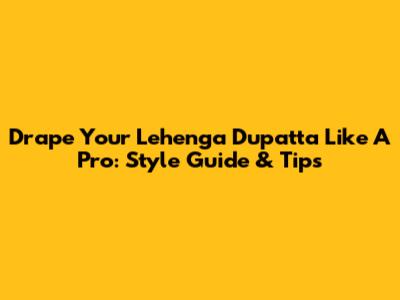 Drape Your Lehenga Dupatta Like A Pro: Style Guide & Tips