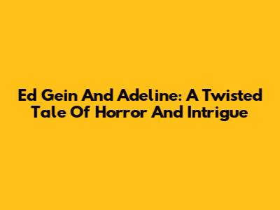 Ed Gein And Adeline: A Twisted Tale Of Horror And Intrigue