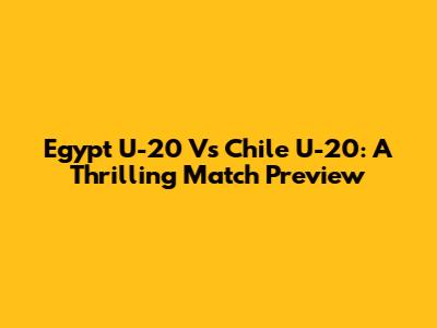 Egypt U-20 Vs Chile U-20: A Thrilling Match Preview