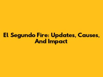 El Segundo Fire: Updates, Causes, And Impact