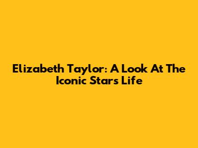 Elizabeth Taylor: A Look At The Iconic Star's Life