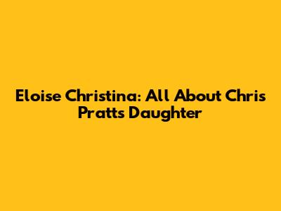 Eloise Christina: All About Chris Pratt's Daughter