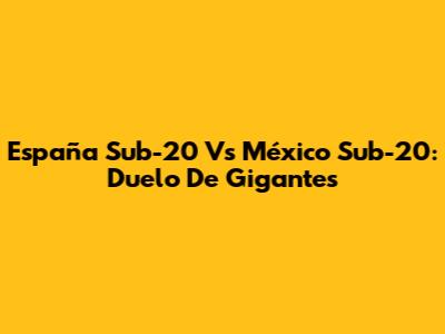 España Sub-20 Vs México Sub-20: Duelo De Gigantes