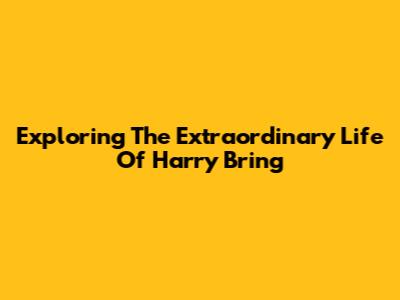 Exploring The Extraordinary Life Of Harry Bring