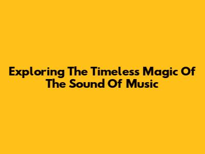 Exploring The Timeless Magic Of 'The Sound Of Music'
