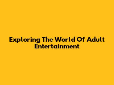 Exploring The World Of Adult Entertainment