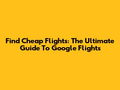 Find Cheap Flights: The Ultimate Guide To Google Flights