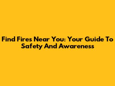 Find Fires Near You: Your Guide To Safety And Awareness