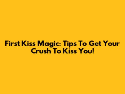 First Kiss Magic: Tips To Get Your Crush To Kiss You!