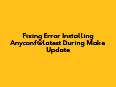 Fixing Error Installing Anyconf@latest During Make Update