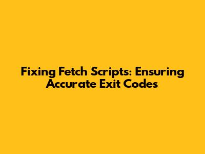 Fixing Fetch Scripts: Ensuring Accurate Exit Codes