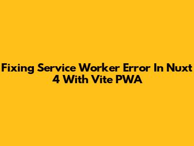 Fixing Service Worker Error In Nuxt 4 With Vite PWA