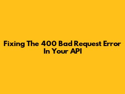 Fixing The 400 Bad Request Error In Your API