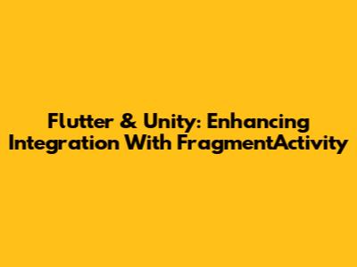 Flutter & Unity: Enhancing Integration With FragmentActivity