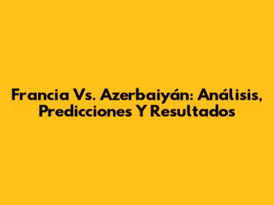 Francia Vs. Azerbaiyán: Análisis, Predicciones Y Resultados