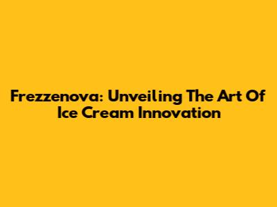 Frezzenova: Unveiling The Art Of Ice Cream Innovation