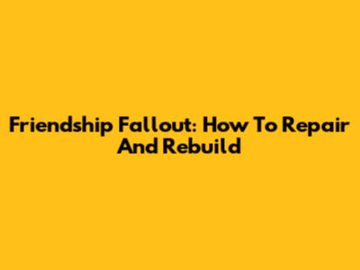 Friendship Fallout: How To Repair And Rebuild