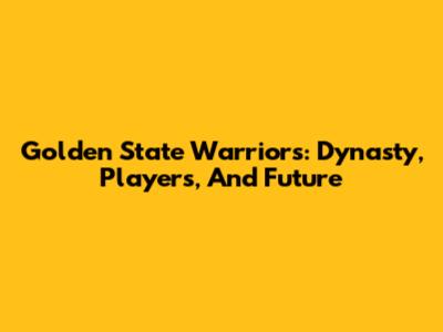 Golden State Warriors: Dynasty, Players, And Future