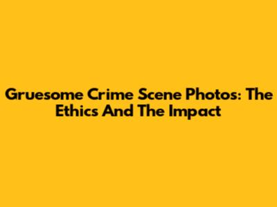 Gruesome Crime Scene Photos: The Ethics And The Impact
