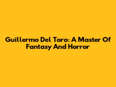 Guillermo Del Toro: A Master Of Fantasy And Horror