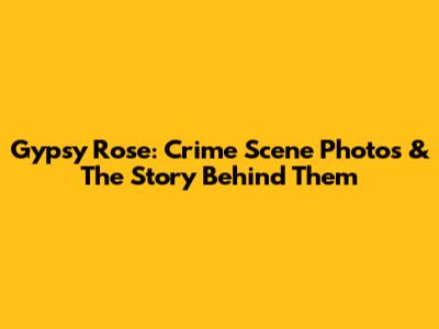 Gypsy Rose: Crime Scene Photos & The Story Behind Them
