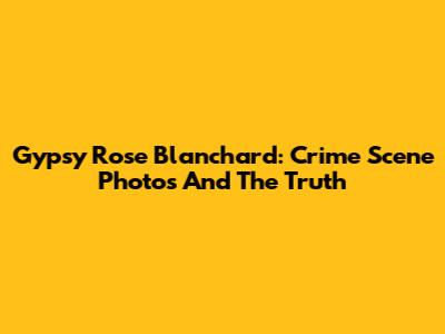 Gypsy Rose Blanchard: Crime Scene Photos And The Truth