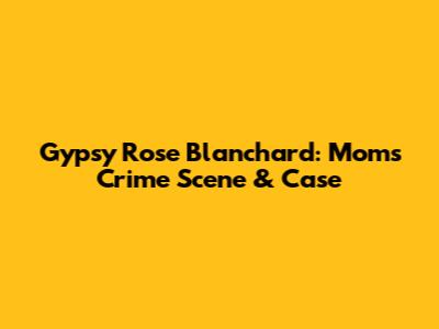 Gypsy Rose Blanchard: Mom's Crime Scene & Case