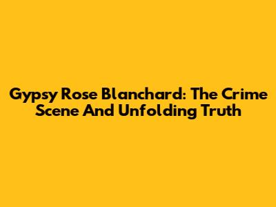 Gypsy Rose Blanchard: The Crime Scene And Unfolding Truth