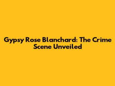 Gypsy Rose Blanchard: The Crime Scene Unveiled