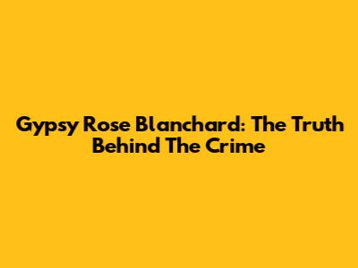 Gypsy Rose Blanchard: The Truth Behind The Crime