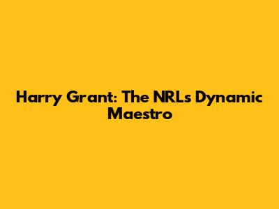Harry Grant: The NRL's Dynamic Maestro