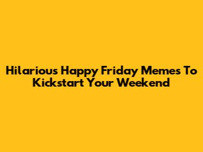 Hilarious Happy Friday Memes To Kickstart Your Weekend