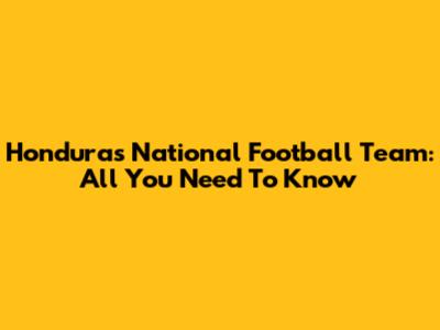 Honduras National Football Team: All You Need To Know