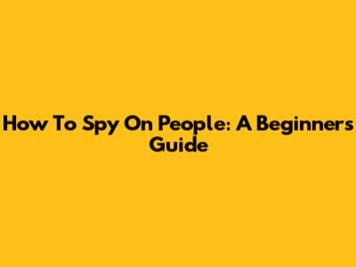 How To Spy On People: A Beginner's Guide