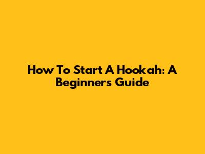 How To Start A Hookah: A Beginner's Guide