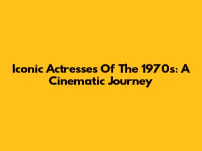 Iconic Actresses Of The 1970s: A Cinematic Journey