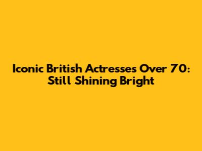 Iconic British Actresses Over 70: Still Shining Bright
