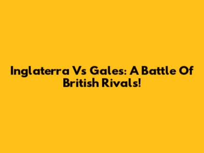 Inglaterra Vs Gales: A Battle Of British Rivals!