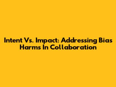 Intent Vs. Impact: Addressing Bias Harms In Collaboration