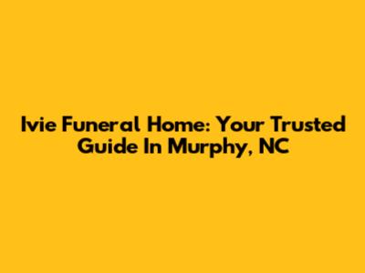 Ivie Funeral Home: Your Trusted Guide In Murphy, NC