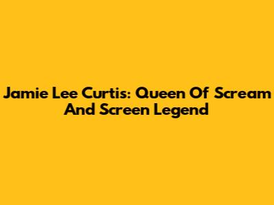 Jamie Lee Curtis: Queen Of Scream And Screen Legend
