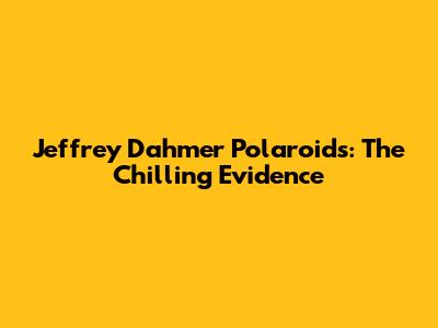 Jeffrey Dahmer Polaroids: The Chilling Evidence