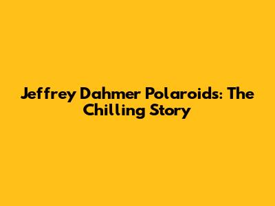Jeffrey Dahmer Polaroids: The Chilling Story