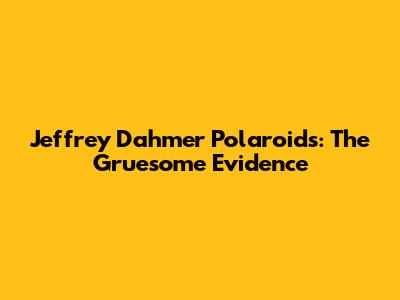 Jeffrey Dahmer Polaroids: The Gruesome Evidence
