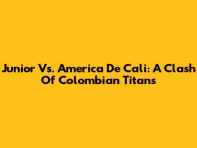 Junior Vs. America De Cali: A Clash Of Colombian Titans