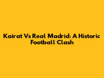 Kairat Vs Real Madrid: A Historic Football Clash