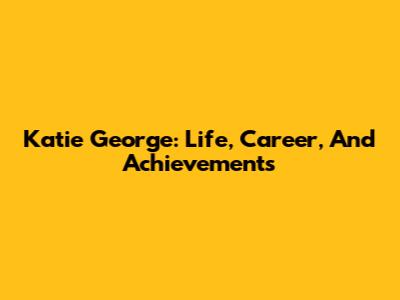 Katie George: Life, Career, And Achievements