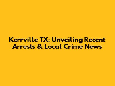 Kerrville TX: Unveiling Recent Arrests & Local Crime News