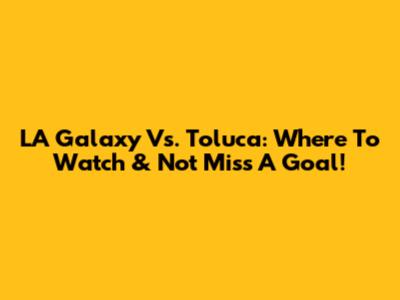 LA Galaxy Vs. Toluca: Where To Watch & Not Miss A Goal!